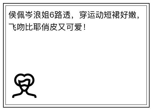 侯佩岑浪姐6路透，穿运动短裙好嫩，飞吻比耶俏皮又可爱！